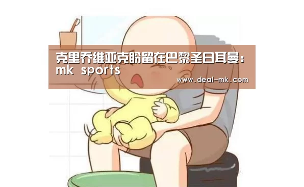 克里乔维亚克盼留在巴黎圣日耳曼:mk sports(图1) mk体育在线